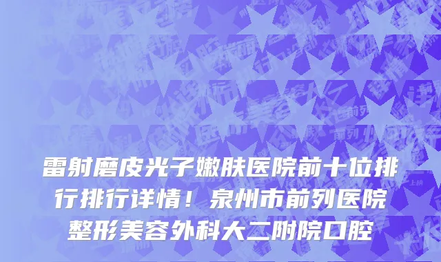 雷射磨皮光子嫩肤医院前十位排行排行详情!泉州市前列医院整形美容外科大二附院口腔