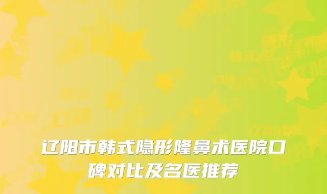 辽阳市韩式隐形隆鼻术医院口碑对比及名医推荐
