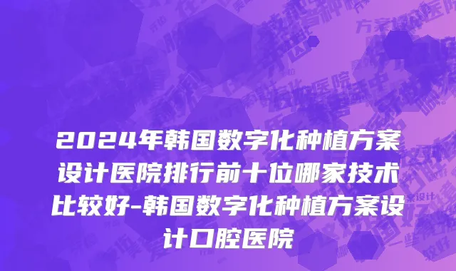 2024年韩国数字化种植方案设计医院排行前十位哪家技术比较好-韩国数字化种植方案设计口腔医院