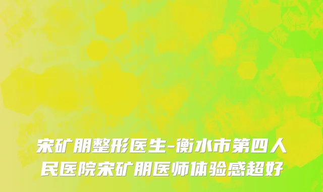 宋矿朋整形医生-衡水市第四人民医院宋矿朋医师体验感超好