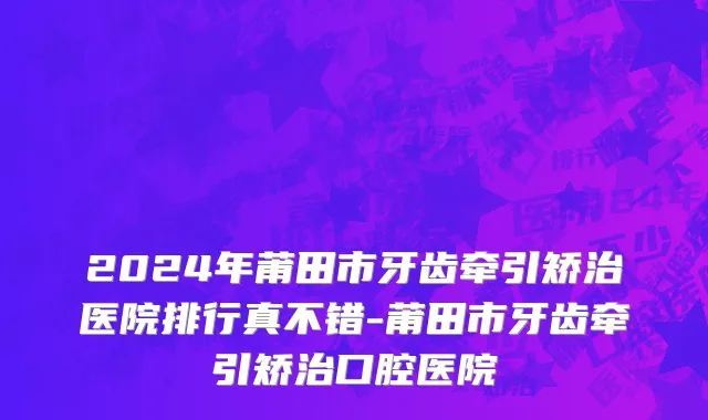 2024年莆田市牙齿牵引矫治医院排行真不错-莆田市牙齿牵引矫治口腔医院