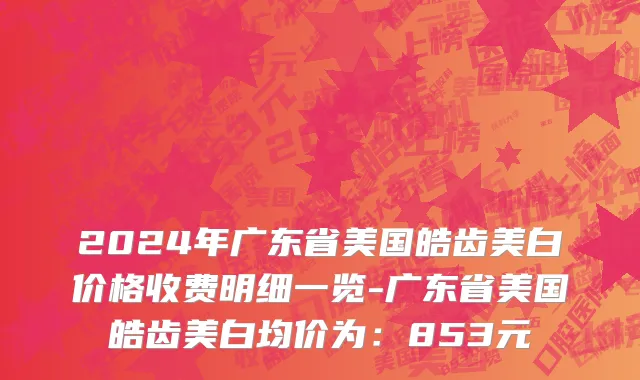 2024年广东省美国皓齿美白价格收费明细一览-广东省美国皓齿美白均价为：853元