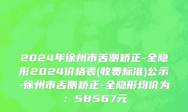 2024年徐州市舌侧矫正-全隐形2024价格表(收费标准)公示-徐州市舌侧矫正-全隐形均价为：58567元