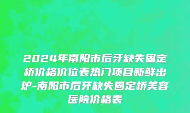 2024年南阳市后牙缺失固定桥价格价位表热门项目新鲜出炉-南阳市后牙缺失固定桥美容医院价格表