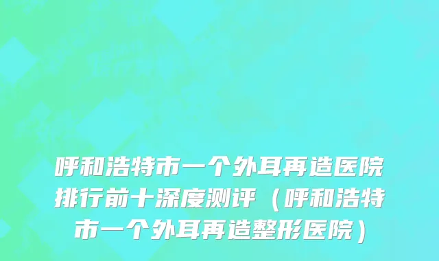 呼和浩特市一个外耳再造医院排行前十深度测评（呼和浩特市一个外耳再造整形医院）