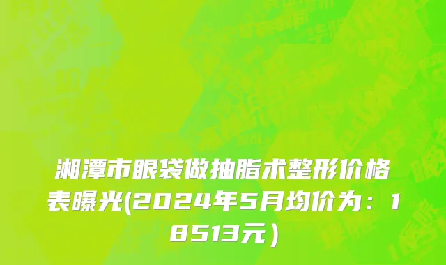 湘潭市眼袋做抽脂术整形价格表曝光(2024年5月均价为：18513元）