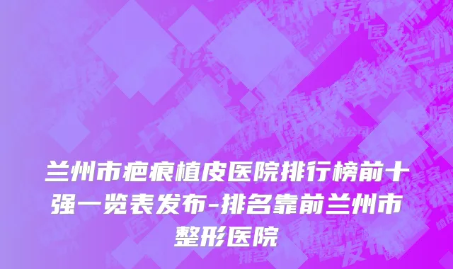兰州市疤痕植皮医院排行榜前十强一览表发布-排名靠前兰州市整形医院