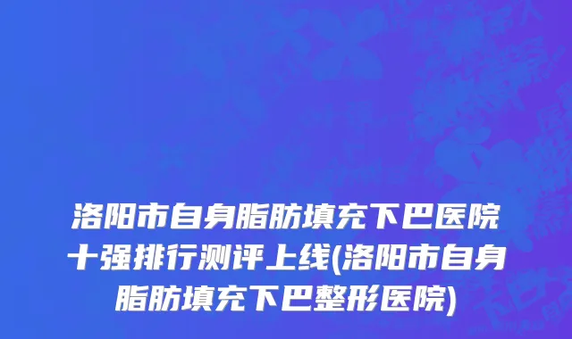 洛阳市自身脂肪填充下巴医院十强排行测评上线(洛阳市自身脂肪填充下巴整形医院)