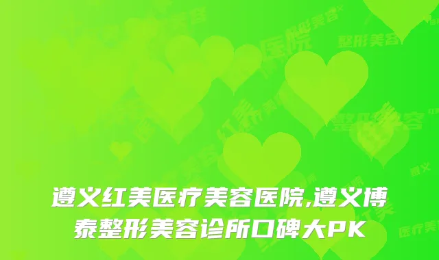 遵义红美医疗美容医院,遵义博泰整形美容诊所口碑大PK