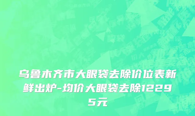 乌鲁木齐市大眼袋去除价位表新鲜出炉-均价大眼袋去除12295元