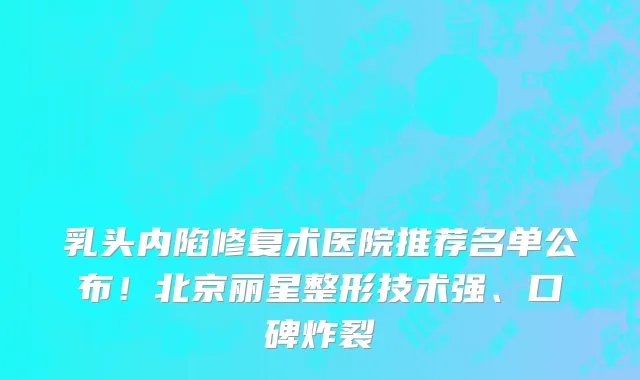 乳头内陷修复术医院推荐名单公布！北京丽星整形技术强、口碑炸裂