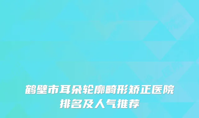 鹤壁市耳朵轮廓畸形矫正医院排名及人气推荐